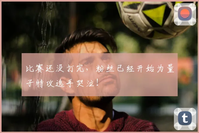 比赛还没打完，粉丝已经开始为量子特攻选手哭泣！
