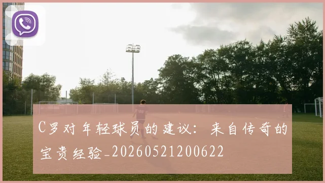 C罗对年轻球员的建议：来自传奇的宝贵经验_20260521200622